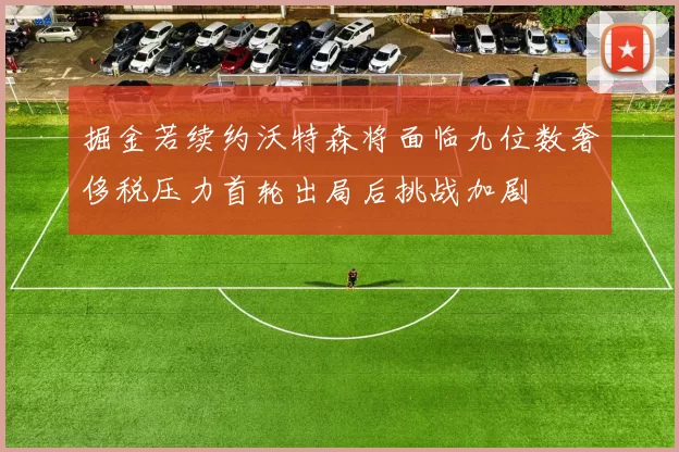 掘金若续约沃特森将面临九位数奢侈税压力首轮出局后挑战加剧