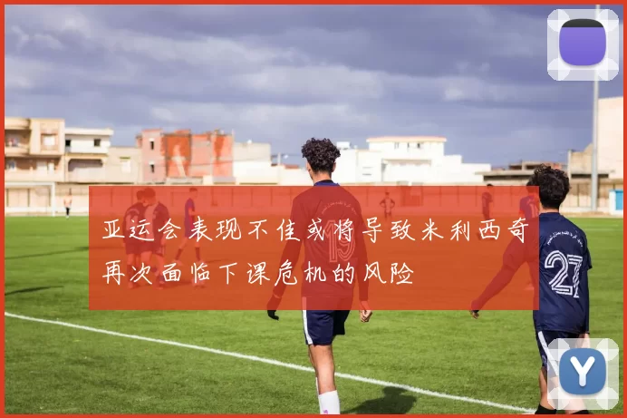 亚运会表现不佳或将导致米利西奇再次面临下课危机的风险