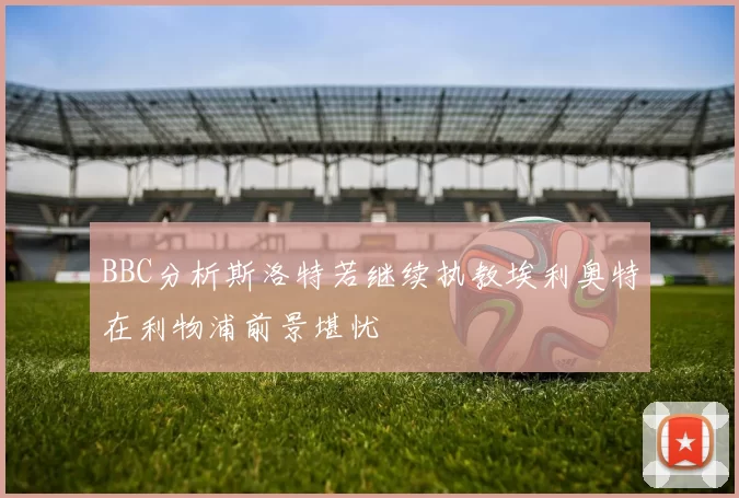 BBC分析斯洛特若继续执教埃利奥特在利物浦前景堪忧