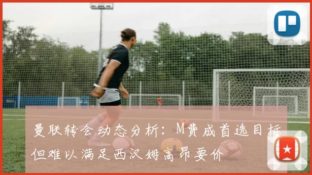 曼联转会动态分析：M费成首选目标但难以满足西汉姆高昂要价