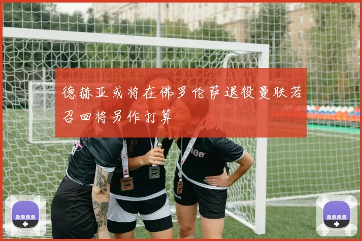 德赫亚或将在佛罗伦萨退役曼联若召回将另作打算