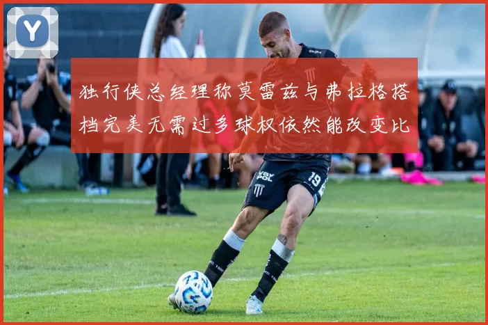 独行侠总经理称莫雷兹与弗拉格搭档完美无需过多球权依然能改变比赛局势