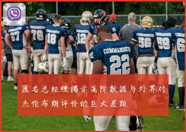 匿名总经理揭示高阶数据与外界对杰伦布朗评价的巨大差距