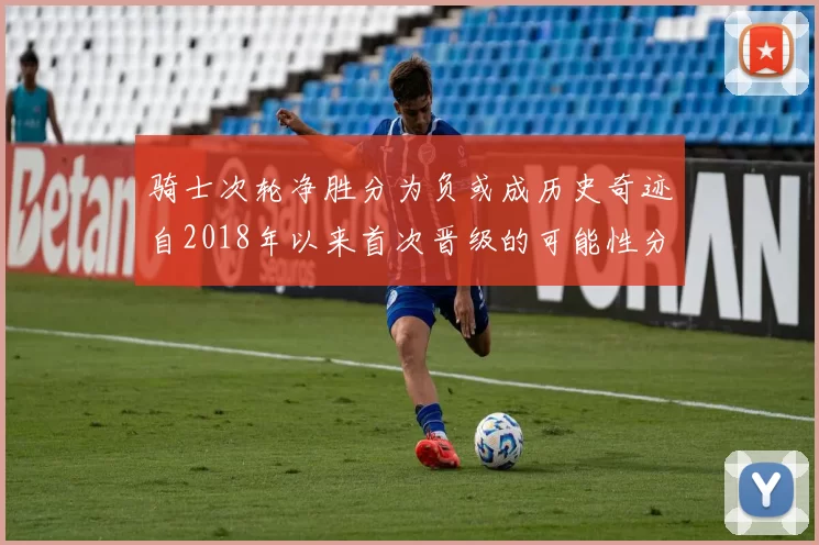 骑士次轮净胜分为负或成历史奇迹自2018年以来首次晋级的可能性分析