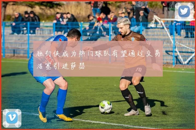 独行侠成为热门球队有望通过交易活塞引进萨瑟