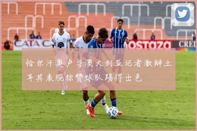 恰尔汗奥卢与澳大利亚记者激辩土耳其表现称赞球队踢得出色