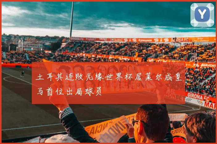 土耳其连败无缘世界杯居莱尔成皇马首位出局球员