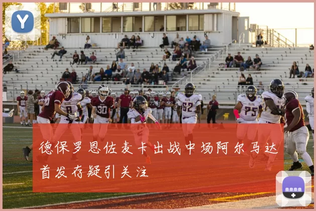 德保罗恩佐麦卡出战中场阿尔马达首发存疑引关注