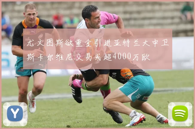 尤文图斯欲重金引进亚特兰大中卫斯卡尔维尼交易或超4000万欧