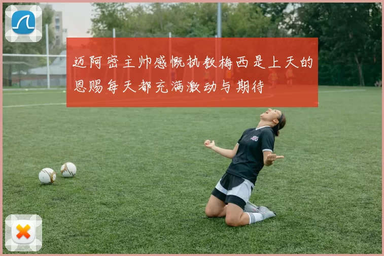 迈阿密主帅感慨执教梅西是上天的恩赐每天都充满激动与期待